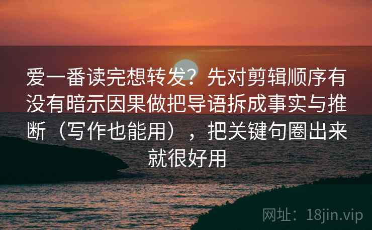 爱一番读完想转发?先对剪辑顺序有没有暗示因果做把导语拆成事实与推断(写作也能用),把关键句圈出来就很好用