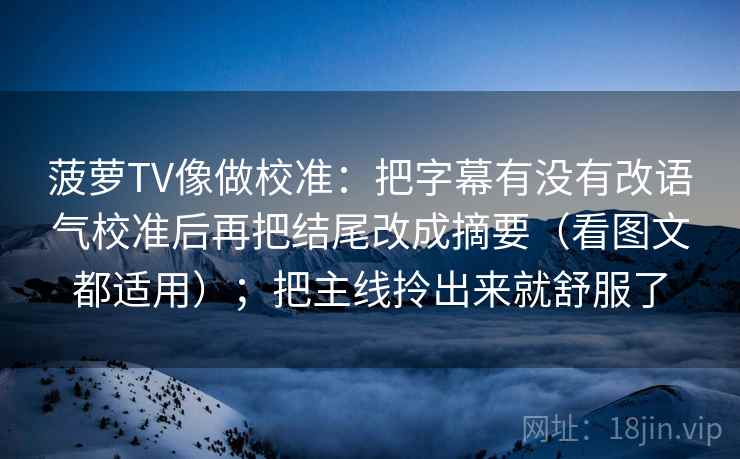 菠萝TV像做校准:把字幕有没有改语气校准后再把结尾改成摘要(看图文都适用);把主线拎出来就舒服了