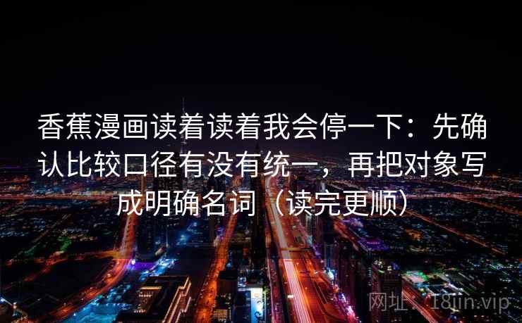 香蕉漫画读着读着我会停一下:先确认比较口径有没有统一,再把对象写成明确名词(读完更顺) 第2张 香蕉漫画读着读着我会停一下:先确认比较口径有没有统一,再把对象写成明确名词(读完更顺) 第2张