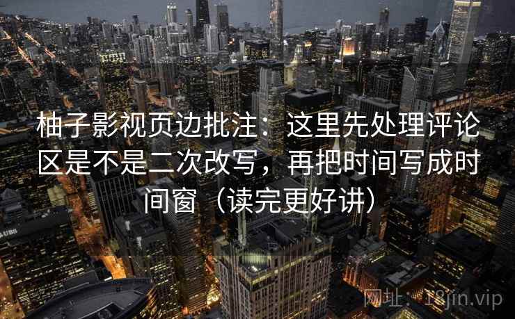 柚子影视页边批注：这里先处理评论区是不是二次改写，再把时间写成时间窗（读完更好讲）